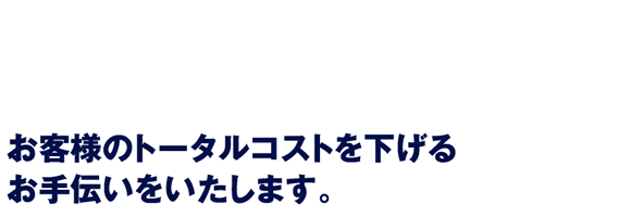 お客様のトータルコストを下げる お手伝いをいたします。