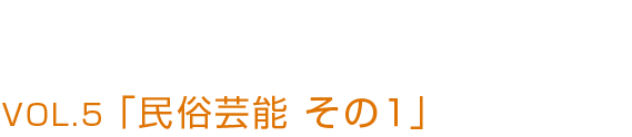 VOL.5 「民俗芸能 その1」