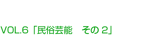 VOL.6「民俗芸能 その2」